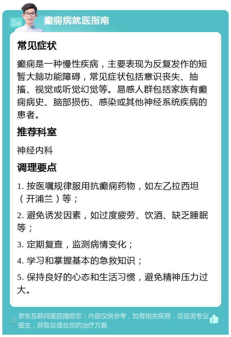 癫痫病就医指南 常见症状 癫痫是一种慢性疾病，主要表现为反复发作的短暂大脑功能障碍，常见症状包括意识丧失、抽搐、视觉或听觉幻觉等。易感人群包括家族有癫痫病史、脑部损伤、感染或其他神经系统疾病的患者。 推荐科室 神经内科 调理要点 1. 按医嘱规律服用抗癫痫药物，如左乙拉西坦（开浦兰）等； 2. 避免诱发因素，如过度疲劳、饮酒、缺乏睡眠等； 3. 定期复查，监测病情变化； 4. 学习和掌握基本的急救知识； 5. 保持良好的心态和生活习惯，避免精神压力过大。