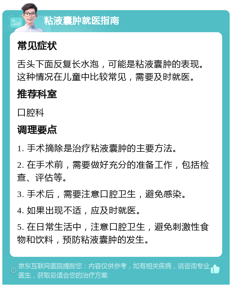 粘液囊肿就医指南 常见症状 舌头下面反复长水泡，可能是粘液囊肿的表现。这种情况在儿童中比较常见，需要及时就医。 推荐科室 口腔科 调理要点 1. 手术摘除是治疗粘液囊肿的主要方法。 2. 在手术前，需要做好充分的准备工作，包括检查、评估等。 3. 手术后，需要注意口腔卫生，避免感染。 4. 如果出现不适，应及时就医。 5. 在日常生活中，注意口腔卫生，避免刺激性食物和饮料，预防粘液囊肿的发生。