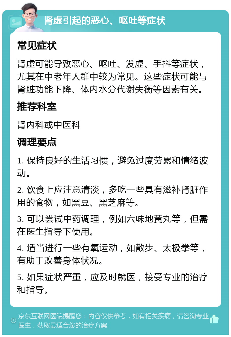 肾虚引起的恶心、呕吐等症状 常见症状 肾虚可能导致恶心、呕吐、发虚、手抖等症状，尤其在中老年人群中较为常见。这些症状可能与肾脏功能下降、体内水分代谢失衡等因素有关。 推荐科室 肾内科或中医科 调理要点 1. 保持良好的生活习惯，避免过度劳累和情绪波动。 2. 饮食上应注意清淡，多吃一些具有滋补肾脏作用的食物，如黑豆、黑芝麻等。 3. 可以尝试中药调理，例如六味地黄丸等，但需在医生指导下使用。 4. 适当进行一些有氧运动，如散步、太极拳等，有助于改善身体状况。 5. 如果症状严重，应及时就医，接受专业的治疗和指导。