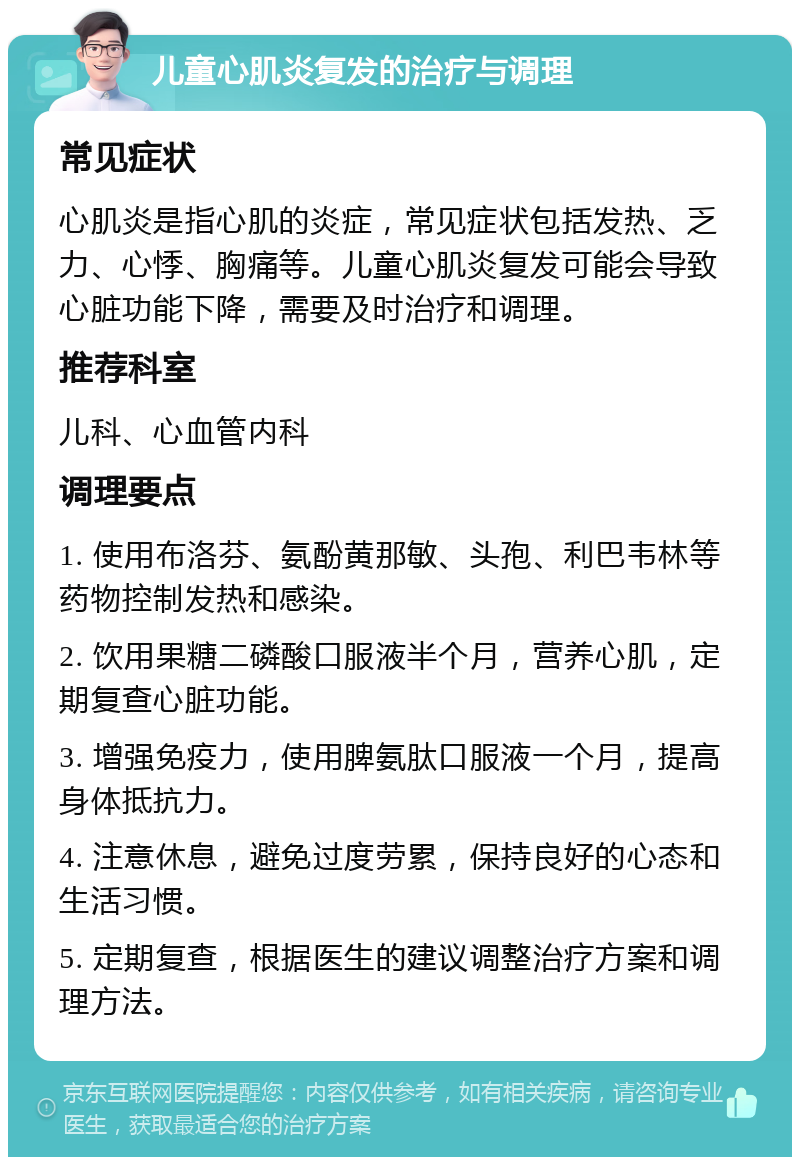 儿童心肌炎复发的治疗与调理 常见症状 心肌炎是指心肌的炎症，常见症状包括发热、乏力、心悸、胸痛等。儿童心肌炎复发可能会导致心脏功能下降，需要及时治疗和调理。 推荐科室 儿科、心血管内科 调理要点 1. 使用布洛芬、氨酚黄那敏、头孢、利巴韦林等药物控制发热和感染。 2. 饮用果糖二磷酸口服液半个月，营养心肌，定期复查心脏功能。 3. 增强免疫力，使用脾氨肽口服液一个月，提高身体抵抗力。 4. 注意休息，避免过度劳累，保持良好的心态和生活习惯。 5. 定期复查，根据医生的建议调整治疗方案和调理方法。