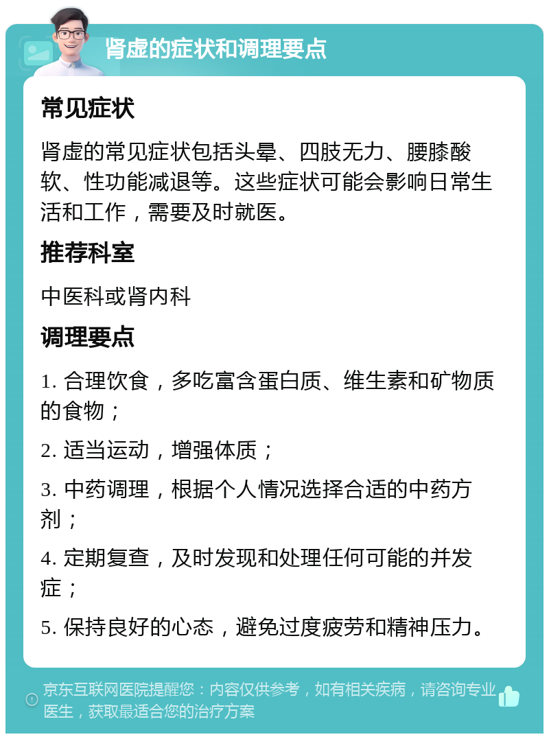 肾虚的症状和调理要点 常见症状 肾虚的常见症状包括头晕、四肢无力、腰膝酸软、性功能减退等。这些症状可能会影响日常生活和工作，需要及时就医。 推荐科室 中医科或肾内科 调理要点 1. 合理饮食，多吃富含蛋白质、维生素和矿物质的食物； 2. 适当运动，增强体质； 3. 中药调理，根据个人情况选择合适的中药方剂； 4. 定期复查，及时发现和处理任何可能的并发症； 5. 保持良好的心态，避免过度疲劳和精神压力。