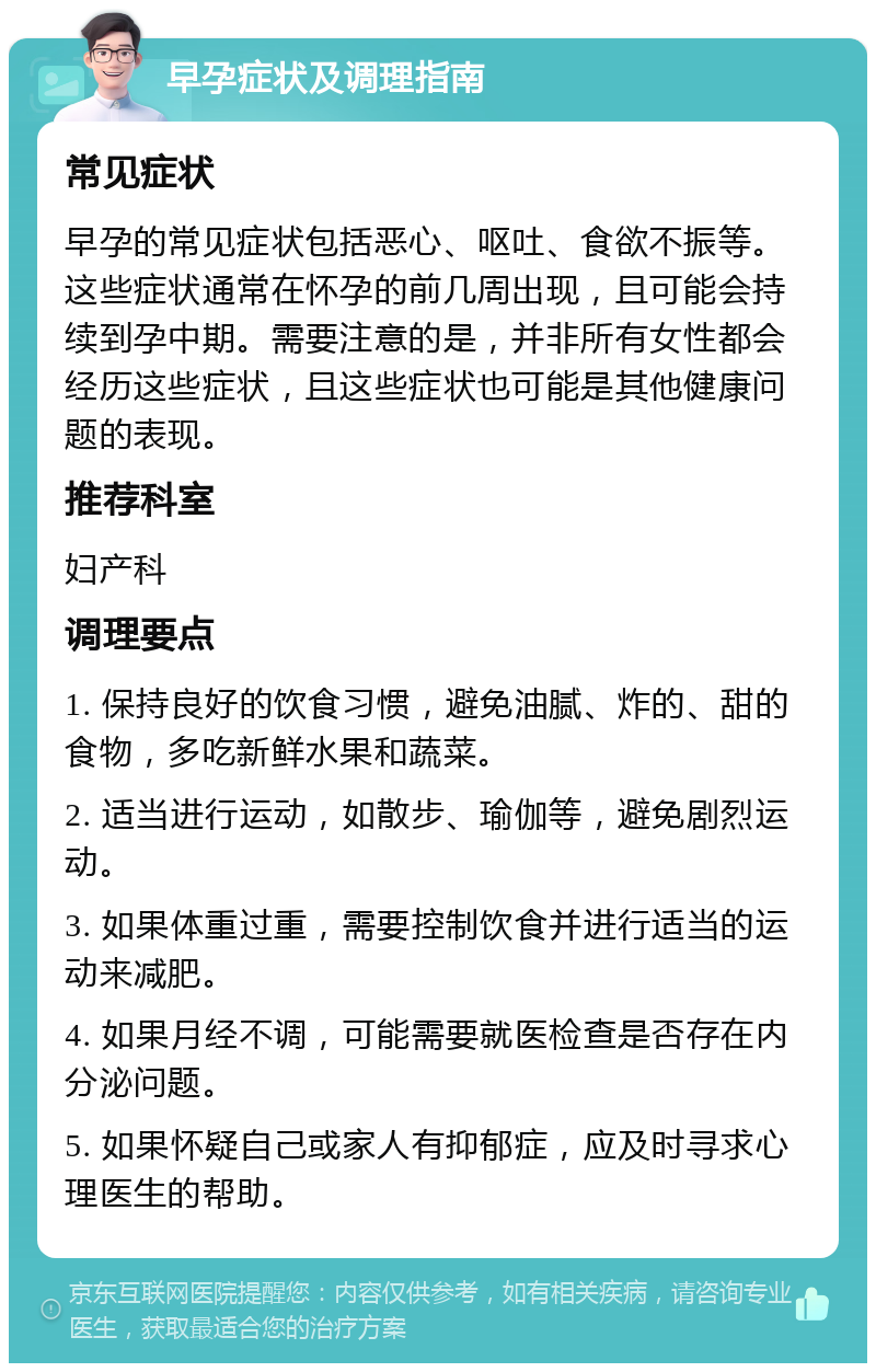 早孕症状及调理指南 常见症状 早孕的常见症状包括恶心、呕吐、食欲不振等。这些症状通常在怀孕的前几周出现，且可能会持续到孕中期。需要注意的是，并非所有女性都会经历这些症状，且这些症状也可能是其他健康问题的表现。 推荐科室 妇产科 调理要点 1. 保持良好的饮食习惯，避免油腻、炸的、甜的食物，多吃新鲜水果和蔬菜。 2. 适当进行运动，如散步、瑜伽等，避免剧烈运动。 3. 如果体重过重，需要控制饮食并进行适当的运动来减肥。 4. 如果月经不调，可能需要就医检查是否存在内分泌问题。 5. 如果怀疑自己或家人有抑郁症，应及时寻求心理医生的帮助。