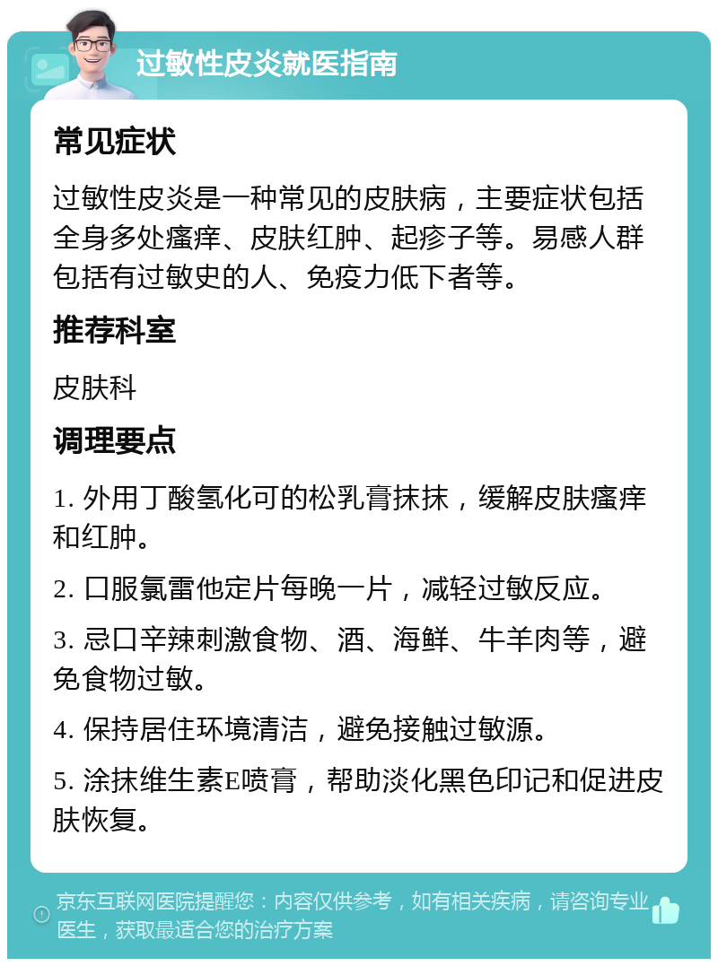 过敏性皮炎就医指南 常见症状 过敏性皮炎是一种常见的皮肤病，主要症状包括全身多处瘙痒、皮肤红肿、起疹子等。易感人群包括有过敏史的人、免疫力低下者等。 推荐科室 皮肤科 调理要点 1. 外用丁酸氢化可的松乳膏抹抹，缓解皮肤瘙痒和红肿。 2. 口服氯雷他定片每晚一片，减轻过敏反应。 3. 忌口辛辣刺激食物、酒、海鲜、牛羊肉等，避免食物过敏。 4. 保持居住环境清洁，避免接触过敏源。 5. 涂抹维生素E喷膏，帮助淡化黑色印记和促进皮肤恢复。