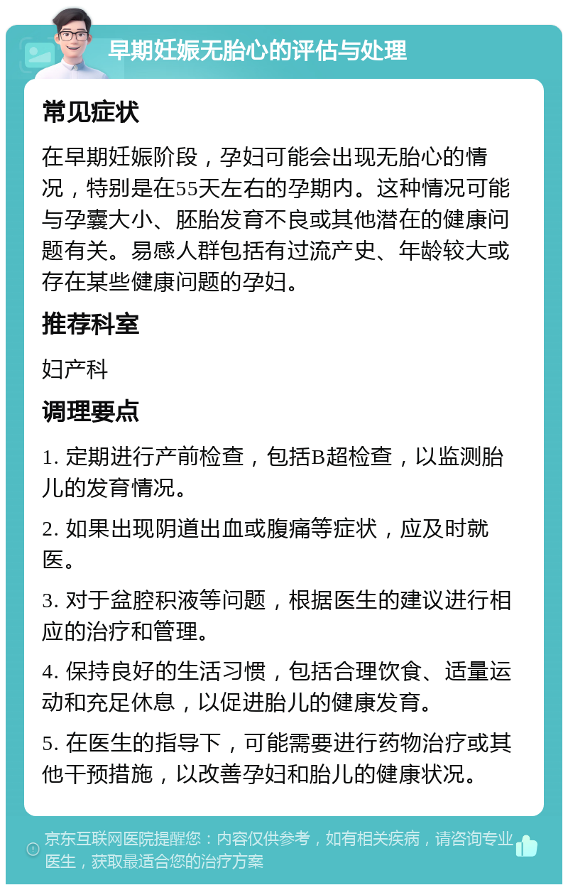 早期妊娠无胎心的评估与处理 常见症状 在早期妊娠阶段，孕妇可能会出现无胎心的情况，特别是在55天左右的孕期内。这种情况可能与孕囊大小、胚胎发育不良或其他潜在的健康问题有关。易感人群包括有过流产史、年龄较大或存在某些健康问题的孕妇。 推荐科室 妇产科 调理要点 1. 定期进行产前检查，包括B超检查，以监测胎儿的发育情况。 2. 如果出现阴道出血或腹痛等症状，应及时就医。 3. 对于盆腔积液等问题，根据医生的建议进行相应的治疗和管理。 4. 保持良好的生活习惯，包括合理饮食、适量运动和充足休息，以促进胎儿的健康发育。 5. 在医生的指导下，可能需要进行药物治疗或其他干预措施，以改善孕妇和胎儿的健康状况。