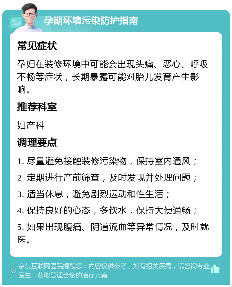 孕期环境污染防护指南 常见症状 孕妇在装修环境中可能会出现头痛、恶心、呼吸不畅等症状，长期暴露可能对胎儿发育产生影响。 推荐科室 妇产科 调理要点 1. 尽量避免接触装修污染物，保持室内通风； 2. 定期进行产前筛查，及时发现并处理问题； 3. 适当休息，避免剧烈运动和性生活； 4. 保持良好的心态，多饮水，保持大便通畅； 5. 如果出现腹痛、阴道流血等异常情况，及时就医。