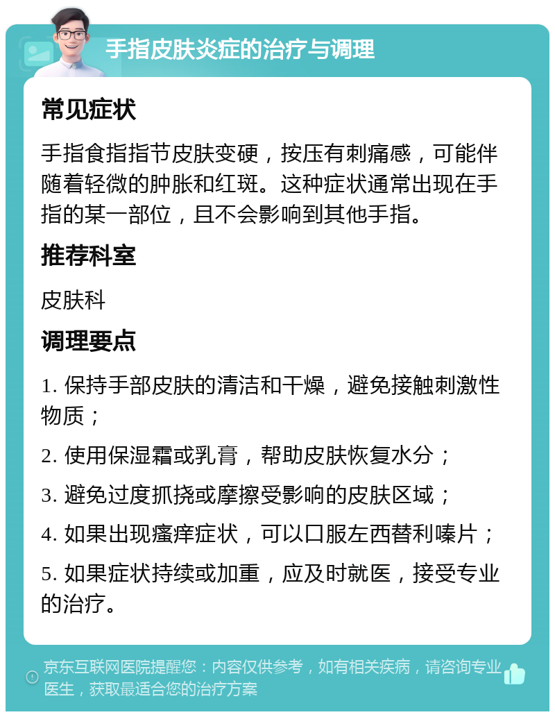 手指皮肤炎症的治疗与调理 常见症状 手指食指指节皮肤变硬，按压有刺痛感，可能伴随着轻微的肿胀和红斑。这种症状通常出现在手指的某一部位，且不会影响到其他手指。 推荐科室 皮肤科 调理要点 1. 保持手部皮肤的清洁和干燥，避免接触刺激性物质； 2. 使用保湿霜或乳膏，帮助皮肤恢复水分； 3. 避免过度抓挠或摩擦受影响的皮肤区域； 4. 如果出现瘙痒症状，可以口服左西替利嗪片； 5. 如果症状持续或加重，应及时就医，接受专业的治疗。