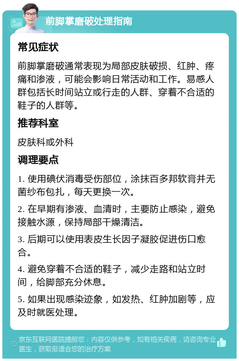 前脚掌磨破处理指南 常见症状 前脚掌磨破通常表现为局部皮肤破损、红肿、疼痛和渗液，可能会影响日常活动和工作。易感人群包括长时间站立或行走的人群、穿着不合适的鞋子的人群等。 推荐科室 皮肤科或外科 调理要点 1. 使用碘伏消毒受伤部位，涂抹百多邦软膏并无菌纱布包扎，每天更换一次。 2. 在早期有渗液、血清时，主要防止感染，避免接触水源，保持局部干燥清洁。 3. 后期可以使用表皮生长因子凝胶促进伤口愈合。 4. 避免穿着不合适的鞋子，减少走路和站立时间，给脚部充分休息。 5. 如果出现感染迹象，如发热、红肿加剧等，应及时就医处理。