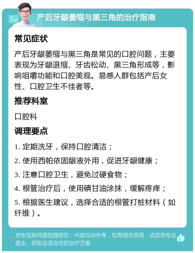 产后牙龈萎缩与黑三角的治疗指南 常见症状 产后牙龈萎缩与黑三角是常见的口腔问题，主要表现为牙龈退缩、牙齿松动、黑三角形成等，影响咀嚼功能和口腔美观。易感人群包括产后女性、口腔卫生不佳者等。 推荐科室 口腔科 调理要点 1. 定期洗牙，保持口腔清洁； 2. 使用西帕依固龈液外用，促进牙龈健康； 3. 注意口腔卫生，避免过硬食物； 4. 根管治疗后，使用碘甘油涂抹，缓解疼痒； 5. 根据医生建议，选择合适的根管打桩材料（如纤维）。