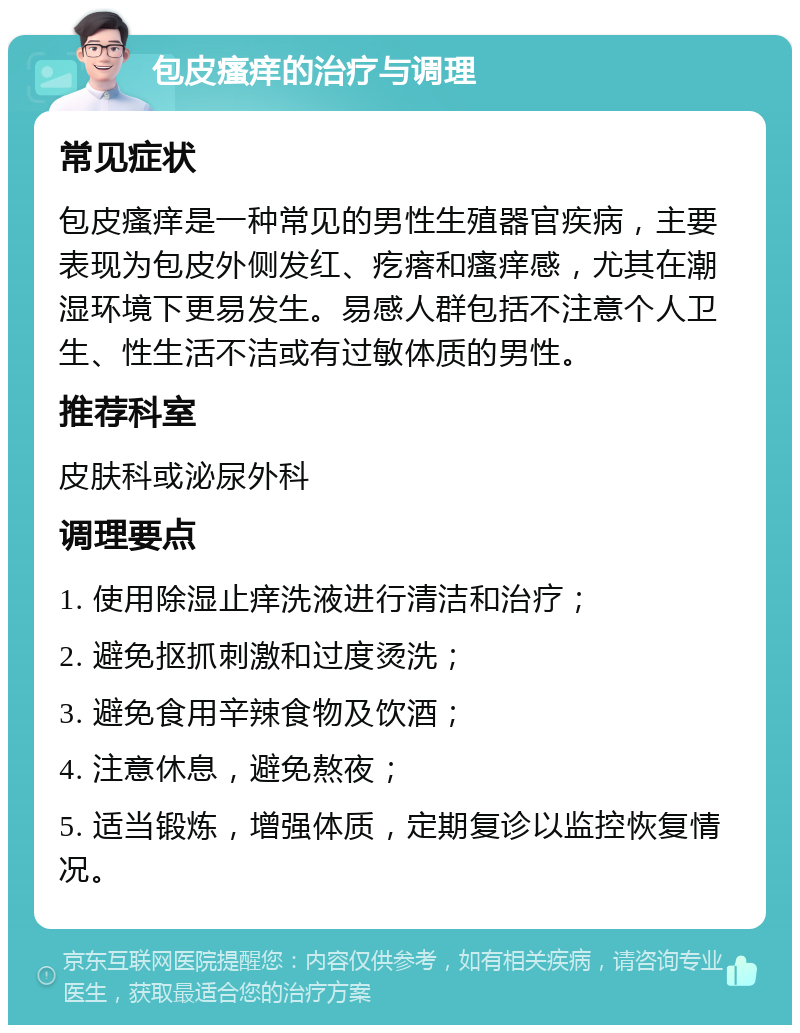 包皮瘙痒的治疗与调理 常见症状 包皮瘙痒是一种常见的男性生殖器官疾病，主要表现为包皮外侧发红、疙瘩和瘙痒感，尤其在潮湿环境下更易发生。易感人群包括不注意个人卫生、性生活不洁或有过敏体质的男性。 推荐科室 皮肤科或泌尿外科 调理要点 1. 使用除湿止痒洗液进行清洁和治疗； 2. 避免抠抓刺激和过度烫洗； 3. 避免食用辛辣食物及饮酒； 4. 注意休息，避免熬夜； 5. 适当锻炼，增强体质，定期复诊以监控恢复情况。