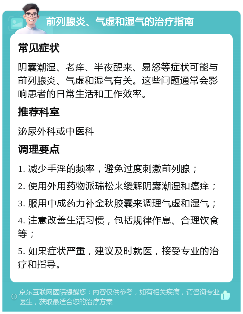 前列腺炎、气虚和湿气的治疗指南 常见症状 阴囊潮湿、老痒、半夜醒来、易怒等症状可能与前列腺炎、气虚和湿气有关。这些问题通常会影响患者的日常生活和工作效率。 推荐科室 泌尿外科或中医科 调理要点 1. 减少手淫的频率，避免过度刺激前列腺； 2. 使用外用药物派瑞松来缓解阴囊潮湿和瘙痒； 3. 服用中成药力补金秋胶囊来调理气虚和湿气； 4. 注意改善生活习惯，包括规律作息、合理饮食等； 5. 如果症状严重，建议及时就医，接受专业的治疗和指导。