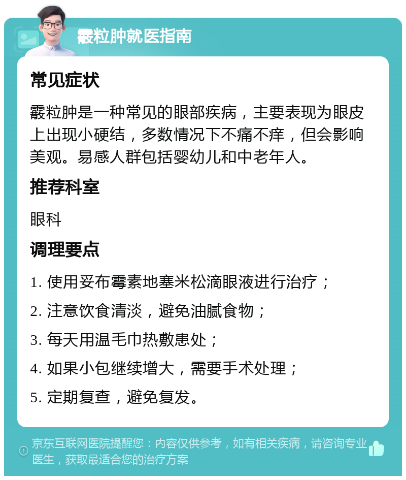 霰粒肿就医指南 常见症状 霰粒肿是一种常见的眼部疾病，主要表现为眼皮上出现小硬结，多数情况下不痛不痒，但会影响美观。易感人群包括婴幼儿和中老年人。 推荐科室 眼科 调理要点 1. 使用妥布霉素地塞米松滴眼液进行治疗； 2. 注意饮食清淡，避免油腻食物； 3. 每天用温毛巾热敷患处； 4. 如果小包继续增大，需要手术处理； 5. 定期复查，避免复发。