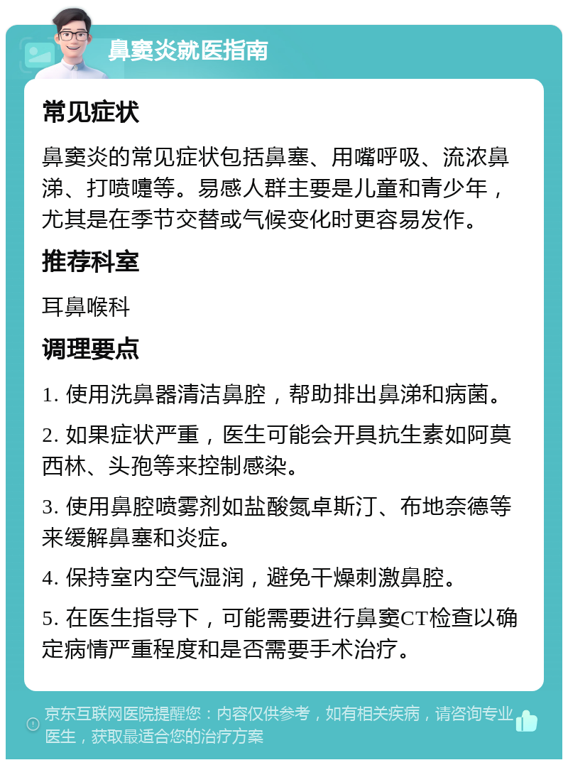 鼻窦炎就医指南 常见症状 鼻窦炎的常见症状包括鼻塞、用嘴呼吸、流浓鼻涕、打喷嚏等。易感人群主要是儿童和青少年，尤其是在季节交替或气候变化时更容易发作。 推荐科室 耳鼻喉科 调理要点 1. 使用洗鼻器清洁鼻腔，帮助排出鼻涕和病菌。 2. 如果症状严重，医生可能会开具抗生素如阿莫西林、头孢等来控制感染。 3. 使用鼻腔喷雾剂如盐酸氮卓斯汀、布地奈德等来缓解鼻塞和炎症。 4. 保持室内空气湿润，避免干燥刺激鼻腔。 5. 在医生指导下，可能需要进行鼻窦CT检查以确定病情严重程度和是否需要手术治疗。