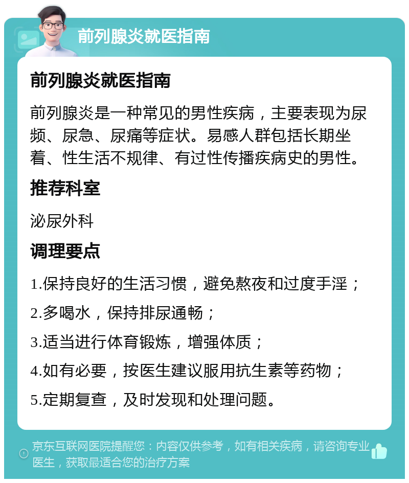 前列腺炎就医指南 前列腺炎就医指南 前列腺炎是一种常见的男性疾病，主要表现为尿频、尿急、尿痛等症状。易感人群包括长期坐着、性生活不规律、有过性传播疾病史的男性。 推荐科室 泌尿外科 调理要点 1.保持良好的生活习惯，避免熬夜和过度手淫； 2.多喝水，保持排尿通畅； 3.适当进行体育锻炼，增强体质； 4.如有必要，按医生建议服用抗生素等药物； 5.定期复查，及时发现和处理问题。