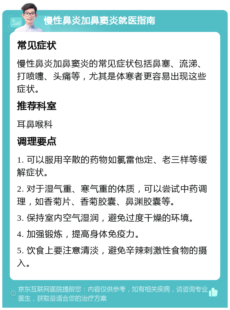 慢性鼻炎加鼻窦炎就医指南 常见症状 慢性鼻炎加鼻窦炎的常见症状包括鼻塞、流涕、打喷嚏、头痛等，尤其是体寒者更容易出现这些症状。 推荐科室 耳鼻喉科 调理要点 1. 可以服用辛散的药物如氯雷他定、老三样等缓解症状。 2. 对于湿气重、寒气重的体质，可以尝试中药调理，如香菊片、香菊胶囊、鼻渊胶囊等。 3. 保持室内空气湿润，避免过度干燥的环境。 4. 加强锻炼，提高身体免疫力。 5. 饮食上要注意清淡，避免辛辣刺激性食物的摄入。