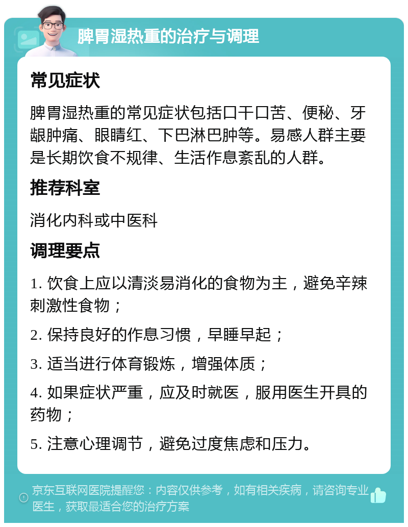 脾胃湿热重的治疗与调理 常见症状 脾胃湿热重的常见症状包括口干口苦、便秘、牙龈肿痛、眼睛红、下巴淋巴肿等。易感人群主要是长期饮食不规律、生活作息紊乱的人群。 推荐科室 消化内科或中医科 调理要点 1. 饮食上应以清淡易消化的食物为主，避免辛辣刺激性食物； 2. 保持良好的作息习惯，早睡早起； 3. 适当进行体育锻炼，增强体质； 4. 如果症状严重，应及时就医，服用医生开具的药物； 5. 注意心理调节，避免过度焦虑和压力。