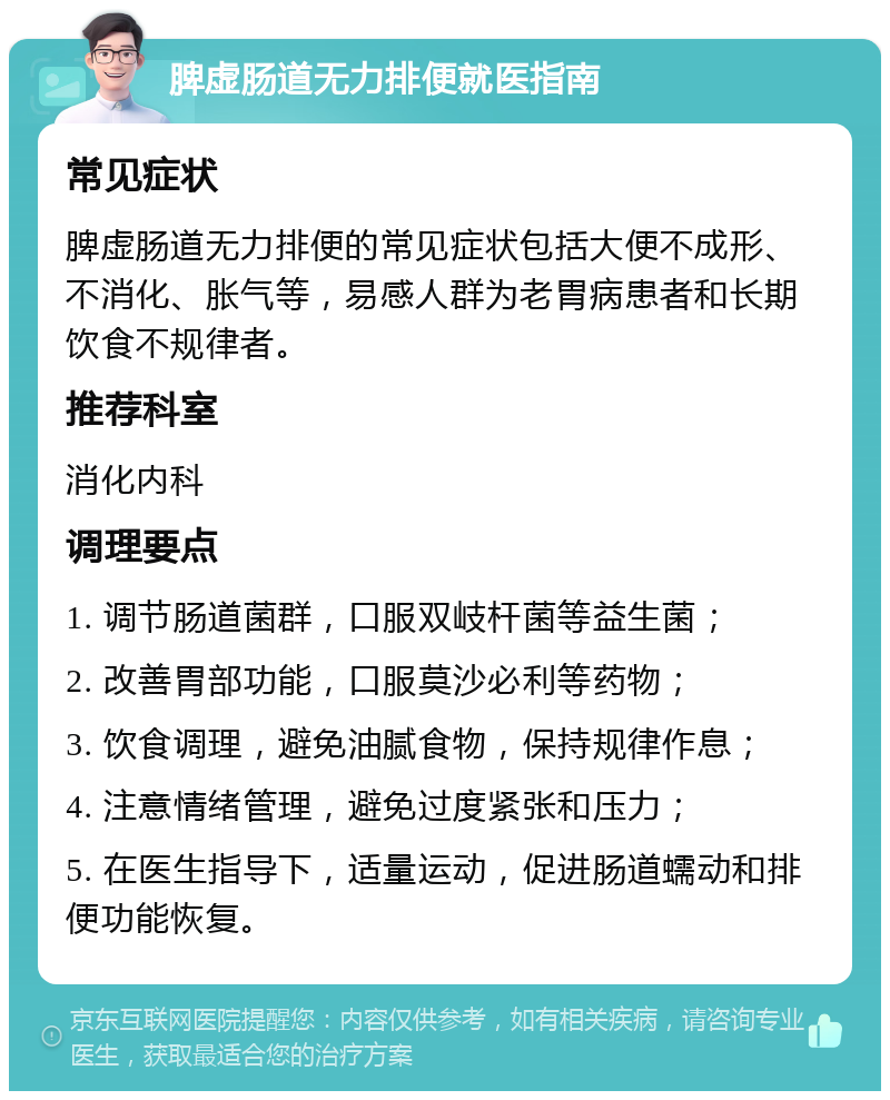 脾虚肠道无力排便就医指南 常见症状 脾虚肠道无力排便的常见症状包括大便不成形、不消化、胀气等，易感人群为老胃病患者和长期饮食不规律者。 推荐科室 消化内科 调理要点 1. 调节肠道菌群，口服双岐杆菌等益生菌； 2. 改善胃部功能，口服莫沙必利等药物； 3. 饮食调理，避免油腻食物，保持规律作息； 4. 注意情绪管理，避免过度紧张和压力； 5. 在医生指导下，适量运动，促进肠道蠕动和排便功能恢复。