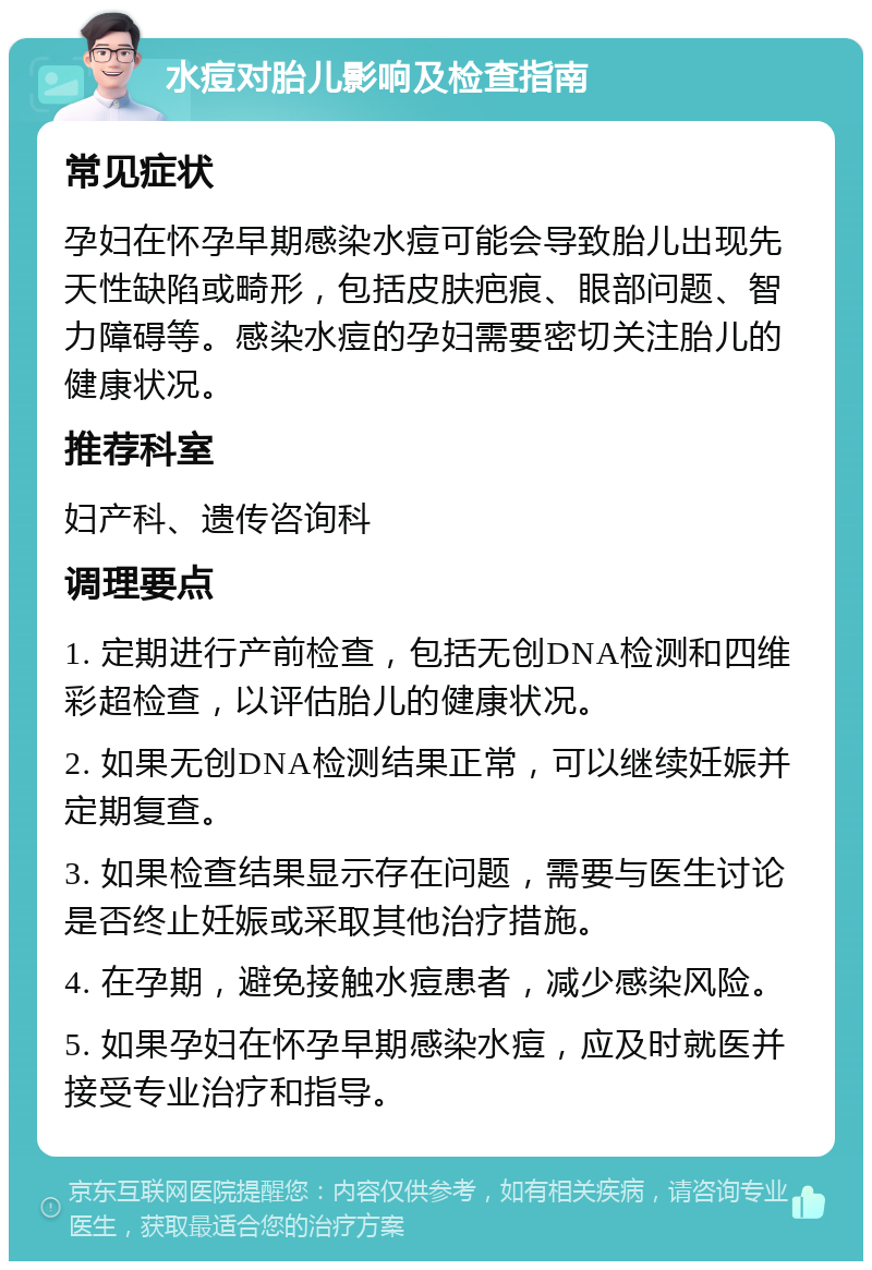 水痘对胎儿影响及检查指南 常见症状 孕妇在怀孕早期感染水痘可能会导致胎儿出现先天性缺陷或畸形，包括皮肤疤痕、眼部问题、智力障碍等。感染水痘的孕妇需要密切关注胎儿的健康状况。 推荐科室 妇产科、遗传咨询科 调理要点 1. 定期进行产前检查，包括无创DNA检测和四维彩超检查，以评估胎儿的健康状况。 2. 如果无创DNA检测结果正常，可以继续妊娠并定期复查。 3. 如果检查结果显示存在问题，需要与医生讨论是否终止妊娠或采取其他治疗措施。 4. 在孕期，避免接触水痘患者，减少感染风险。 5. 如果孕妇在怀孕早期感染水痘，应及时就医并接受专业治疗和指导。