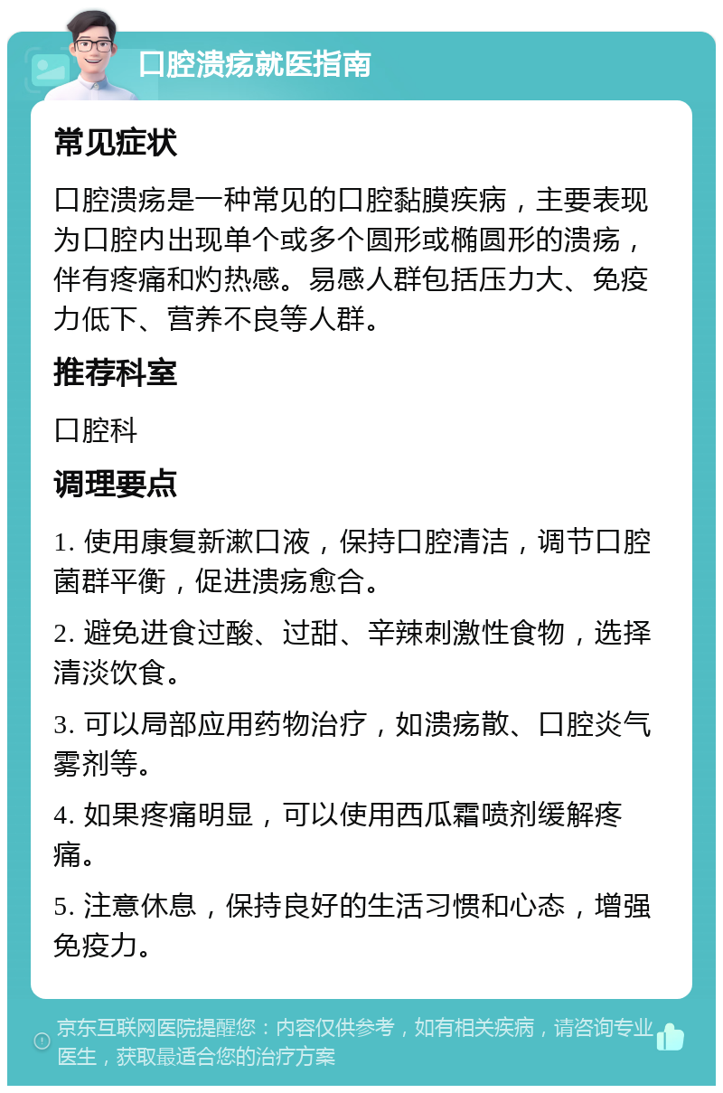 口腔溃疡就医指南 常见症状 口腔溃疡是一种常见的口腔黏膜疾病，主要表现为口腔内出现单个或多个圆形或椭圆形的溃疡，伴有疼痛和灼热感。易感人群包括压力大、免疫力低下、营养不良等人群。 推荐科室 口腔科 调理要点 1. 使用康复新漱口液，保持口腔清洁，调节口腔菌群平衡，促进溃疡愈合。 2. 避免进食过酸、过甜、辛辣刺激性食物，选择清淡饮食。 3. 可以局部应用药物治疗，如溃疡散、口腔炎气雾剂等。 4. 如果疼痛明显，可以使用西瓜霜喷剂缓解疼痛。 5. 注意休息，保持良好的生活习惯和心态，增强免疫力。