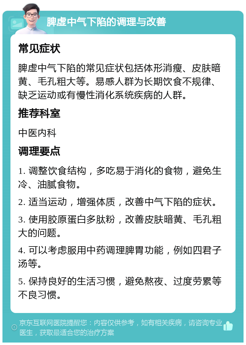 脾虚中气下陷的调理与改善 常见症状 脾虚中气下陷的常见症状包括体形消瘦、皮肤暗黄、毛孔粗大等。易感人群为长期饮食不规律、缺乏运动或有慢性消化系统疾病的人群。 推荐科室 中医内科 调理要点 1. 调整饮食结构，多吃易于消化的食物，避免生冷、油腻食物。 2. 适当运动，增强体质，改善中气下陷的症状。 3. 使用胶原蛋白多肽粉，改善皮肤暗黄、毛孔粗大的问题。 4. 可以考虑服用中药调理脾胃功能，例如四君子汤等。 5. 保持良好的生活习惯，避免熬夜、过度劳累等不良习惯。