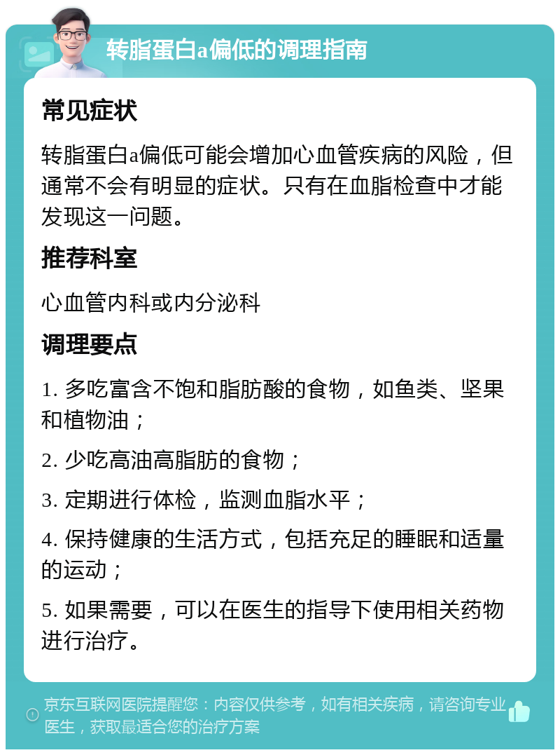 转脂蛋白a偏低的调理指南 常见症状 转脂蛋白a偏低可能会增加心血管疾病的风险，但通常不会有明显的症状。只有在血脂检查中才能发现这一问题。 推荐科室 心血管内科或内分泌科 调理要点 1. 多吃富含不饱和脂肪酸的食物，如鱼类、坚果和植物油； 2. 少吃高油高脂肪的食物； 3. 定期进行体检，监测血脂水平； 4. 保持健康的生活方式，包括充足的睡眠和适量的运动； 5. 如果需要，可以在医生的指导下使用相关药物进行治疗。