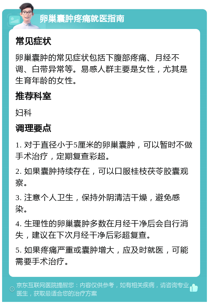 卵巢囊肿疼痛就医指南 常见症状 卵巢囊肿的常见症状包括下腹部疼痛、月经不调、白带异常等。易感人群主要是女性，尤其是生育年龄的女性。 推荐科室 妇科 调理要点 1. 对于直径小于5厘米的卵巢囊肿，可以暂时不做手术治疗，定期复查彩超。 2. 如果囊肿持续存在，可以口服桂枝茯苓胶囊观察。 3. 注意个人卫生，保持外阴清洁干燥，避免感染。 4. 生理性的卵巢囊肿多数在月经干净后会自行消失，建议在下次月经干净后彩超复查。 5. 如果疼痛严重或囊肿增大，应及时就医，可能需要手术治疗。