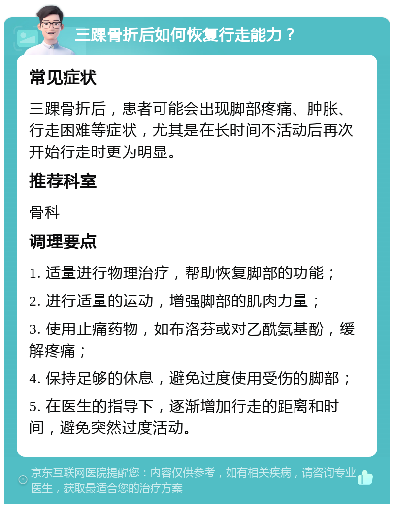 三踝骨折后如何恢复行走能力？ 常见症状 三踝骨折后，患者可能会出现脚部疼痛、肿胀、行走困难等症状，尤其是在长时间不活动后再次开始行走时更为明显。 推荐科室 骨科 调理要点 1. 适量进行物理治疗，帮助恢复脚部的功能； 2. 进行适量的运动，增强脚部的肌肉力量； 3. 使用止痛药物，如布洛芬或对乙酰氨基酚，缓解疼痛； 4. 保持足够的休息，避免过度使用受伤的脚部； 5. 在医生的指导下，逐渐增加行走的距离和时间，避免突然过度活动。