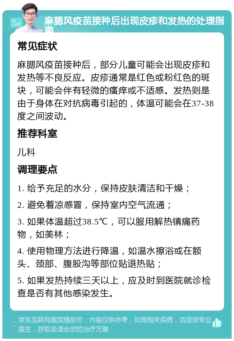 麻腮风疫苗接种后出现皮疹和发热的处理指南 常见症状 麻腮风疫苗接种后，部分儿童可能会出现皮疹和发热等不良反应。皮疹通常是红色或粉红色的斑块，可能会伴有轻微的瘙痒或不适感。发热则是由于身体在对抗病毒引起的，体温可能会在37-38度之间波动。 推荐科室 儿科 调理要点 1. 给予充足的水分，保持皮肤清洁和干燥； 2. 避免着凉感冒，保持室内空气流通； 3. 如果体温超过38.5℃，可以服用解热镇痛药物，如美林； 4. 使用物理方法进行降温，如温水擦浴或在额头、颈部、腹股沟等部位贴退热贴； 5. 如果发热持续三天以上，应及时到医院就诊检查是否有其他感染发生。