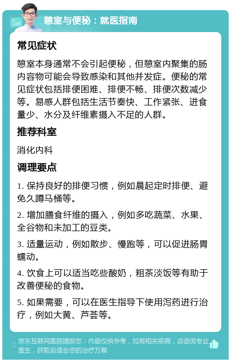 憩室与便秘：就医指南 常见症状 憩室本身通常不会引起便秘，但憩室内聚集的肠内容物可能会导致感染和其他并发症。便秘的常见症状包括排便困难、排便不畅、排便次数减少等。易感人群包括生活节奏快、工作紧张、进食量少、水分及纤维素摄入不足的人群。 推荐科室 消化内科 调理要点 1. 保持良好的排便习惯，例如晨起定时排便、避免久蹲马桶等。 2. 增加膳食纤维的摄入，例如多吃蔬菜、水果、全谷物和未加工的豆类。 3. 适量运动，例如散步、慢跑等，可以促进肠胃蠕动。 4. 饮食上可以适当吃些酸奶，粗茶淡饭等有助于改善便秘的食物。 5. 如果需要，可以在医生指导下使用泻药进行治疗，例如大黄、芦荟等。