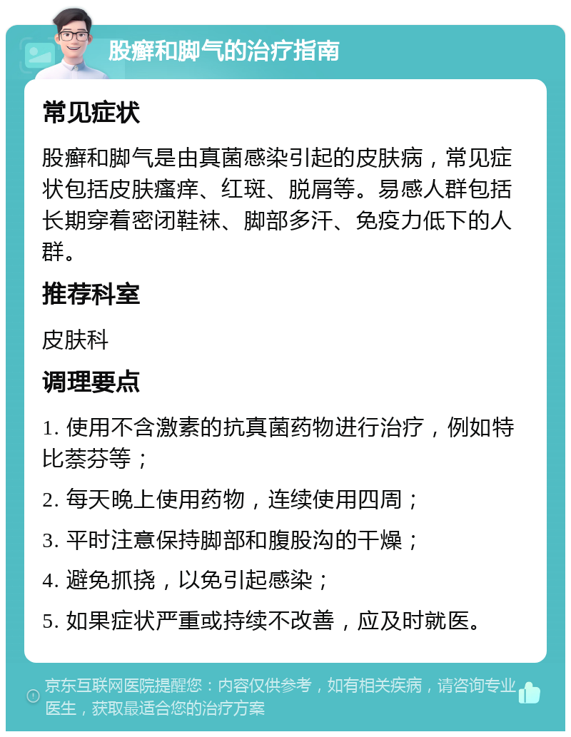 股癣和脚气的治疗指南 常见症状 股癣和脚气是由真菌感染引起的皮肤病，常见症状包括皮肤瘙痒、红斑、脱屑等。易感人群包括长期穿着密闭鞋袜、脚部多汗、免疫力低下的人群。 推荐科室 皮肤科 调理要点 1. 使用不含激素的抗真菌药物进行治疗，例如特比萘芬等； 2. 每天晚上使用药物，连续使用四周； 3. 平时注意保持脚部和腹股沟的干燥； 4. 避免抓挠，以免引起感染； 5. 如果症状严重或持续不改善，应及时就医。