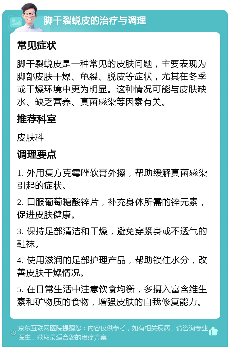 脚干裂蜕皮的治疗与调理 常见症状 脚干裂蜕皮是一种常见的皮肤问题，主要表现为脚部皮肤干燥、龟裂、脱皮等症状，尤其在冬季或干燥环境中更为明显。这种情况可能与皮肤缺水、缺乏营养、真菌感染等因素有关。 推荐科室 皮肤科 调理要点 1. 外用复方克霉唑软膏外擦，帮助缓解真菌感染引起的症状。 2. 口服葡萄糖酸锌片，补充身体所需的锌元素，促进皮肤健康。 3. 保持足部清洁和干燥，避免穿紧身或不透气的鞋袜。 4. 使用滋润的足部护理产品，帮助锁住水分，改善皮肤干燥情况。 5. 在日常生活中注意饮食均衡，多摄入富含维生素和矿物质的食物，增强皮肤的自我修复能力。