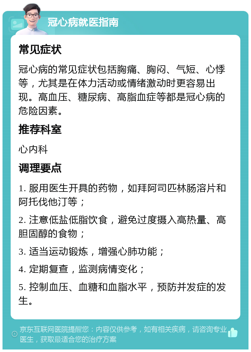 冠心病就医指南 常见症状 冠心病的常见症状包括胸痛、胸闷、气短、心悸等，尤其是在体力活动或情绪激动时更容易出现。高血压、糖尿病、高脂血症等都是冠心病的危险因素。 推荐科室 心内科 调理要点 1. 服用医生开具的药物，如拜阿司匹林肠溶片和阿托伐他汀等； 2. 注意低盐低脂饮食，避免过度摄入高热量、高胆固醇的食物； 3. 适当运动锻炼，增强心肺功能； 4. 定期复查，监测病情变化； 5. 控制血压、血糖和血脂水平，预防并发症的发生。