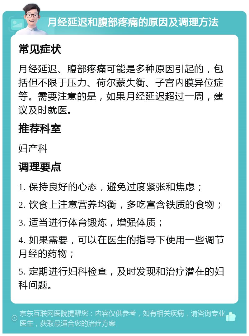 月经延迟和腹部疼痛的原因及调理方法 常见症状 月经延迟、腹部疼痛可能是多种原因引起的，包括但不限于压力、荷尔蒙失衡、子宫内膜异位症等。需要注意的是，如果月经延迟超过一周，建议及时就医。 推荐科室 妇产科 调理要点 1. 保持良好的心态，避免过度紧张和焦虑； 2. 饮食上注意营养均衡，多吃富含铁质的食物； 3. 适当进行体育锻炼，增强体质； 4. 如果需要，可以在医生的指导下使用一些调节月经的药物； 5. 定期进行妇科检查，及时发现和治疗潜在的妇科问题。