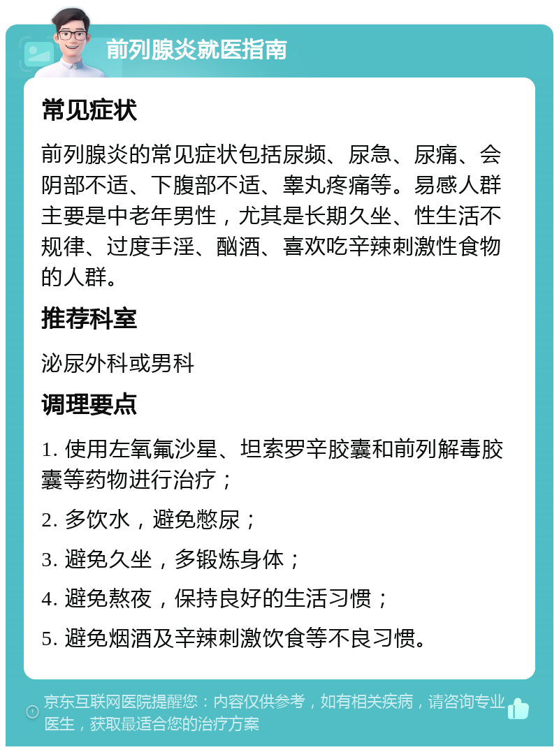 前列腺炎就医指南 常见症状 前列腺炎的常见症状包括尿频、尿急、尿痛、会阴部不适、下腹部不适、睾丸疼痛等。易感人群主要是中老年男性，尤其是长期久坐、性生活不规律、过度手淫、酗酒、喜欢吃辛辣刺激性食物的人群。 推荐科室 泌尿外科或男科 调理要点 1. 使用左氧氟沙星、坦索罗辛胶囊和前列解毒胶囊等药物进行治疗； 2. 多饮水，避免憋尿； 3. 避免久坐，多锻炼身体； 4. 避免熬夜，保持良好的生活习惯； 5. 避免烟酒及辛辣刺激饮食等不良习惯。