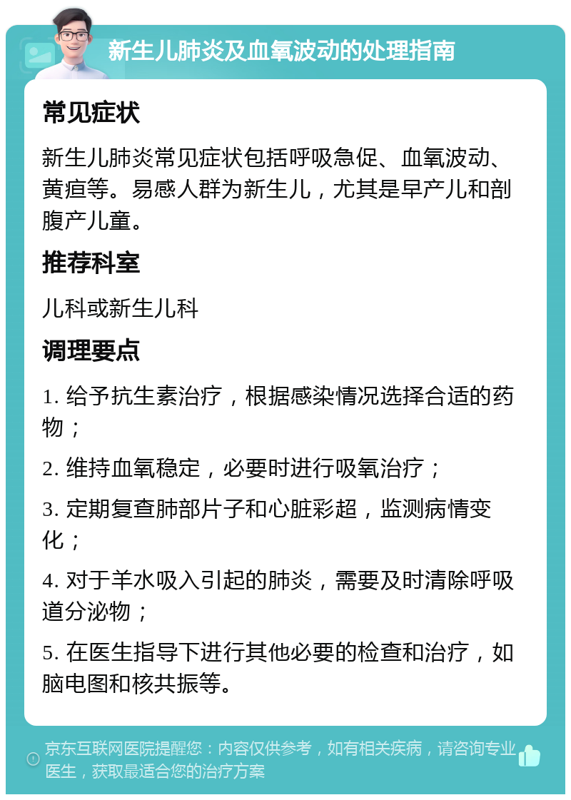 新生儿肺炎及血氧波动的处理指南 常见症状 新生儿肺炎常见症状包括呼吸急促、血氧波动、黄疸等。易感人群为新生儿，尤其是早产儿和剖腹产儿童。 推荐科室 儿科或新生儿科 调理要点 1. 给予抗生素治疗，根据感染情况选择合适的药物； 2. 维持血氧稳定，必要时进行吸氧治疗； 3. 定期复查肺部片子和心脏彩超，监测病情变化； 4. 对于羊水吸入引起的肺炎，需要及时清除呼吸道分泌物； 5. 在医生指导下进行其他必要的检查和治疗，如脑电图和核共振等。