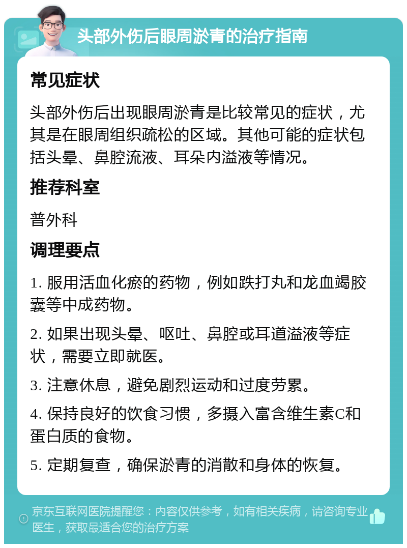 头部外伤后眼周淤青的治疗指南 常见症状 头部外伤后出现眼周淤青是比较常见的症状，尤其是在眼周组织疏松的区域。其他可能的症状包括头晕、鼻腔流液、耳朵内溢液等情况。 推荐科室 普外科 调理要点 1. 服用活血化瘀的药物，例如跌打丸和龙血竭胶囊等中成药物。 2. 如果出现头晕、呕吐、鼻腔或耳道溢液等症状，需要立即就医。 3. 注意休息，避免剧烈运动和过度劳累。 4. 保持良好的饮食习惯，多摄入富含维生素C和蛋白质的食物。 5. 定期复查，确保淤青的消散和身体的恢复。