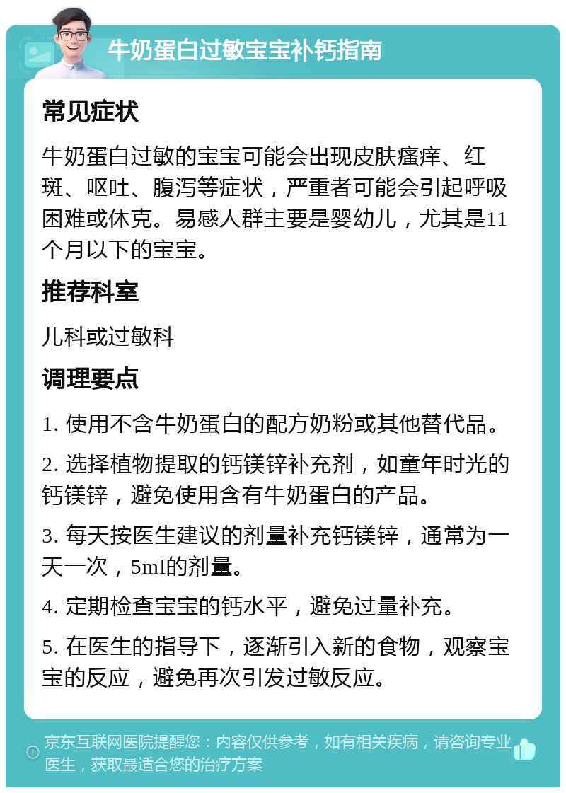 牛奶蛋白过敏宝宝补钙指南 常见症状 牛奶蛋白过敏的宝宝可能会出现皮肤瘙痒、红斑、呕吐、腹泻等症状，严重者可能会引起呼吸困难或休克。易感人群主要是婴幼儿，尤其是11个月以下的宝宝。 推荐科室 儿科或过敏科 调理要点 1. 使用不含牛奶蛋白的配方奶粉或其他替代品。 2. 选择植物提取的钙镁锌补充剂，如童年时光的钙镁锌，避免使用含有牛奶蛋白的产品。 3. 每天按医生建议的剂量补充钙镁锌，通常为一天一次，5ml的剂量。 4. 定期检查宝宝的钙水平，避免过量补充。 5. 在医生的指导下，逐渐引入新的食物，观察宝宝的反应，避免再次引发过敏反应。