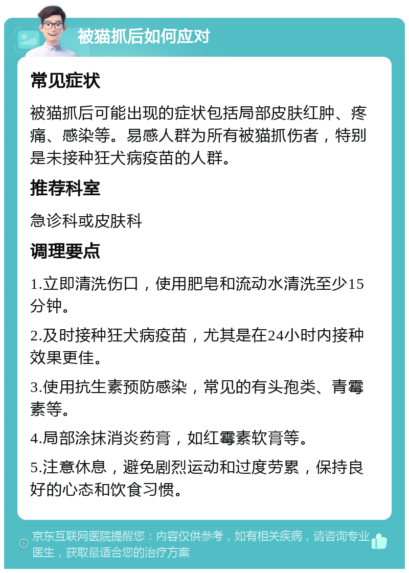 被猫抓后如何应对 常见症状 被猫抓后可能出现的症状包括局部皮肤红肿、疼痛、感染等。易感人群为所有被猫抓伤者，特别是未接种狂犬病疫苗的人群。 推荐科室 急诊科或皮肤科 调理要点 1.立即清洗伤口，使用肥皂和流动水清洗至少15分钟。 2.及时接种狂犬病疫苗，尤其是在24小时内接种效果更佳。 3.使用抗生素预防感染，常见的有头孢类、青霉素等。 4.局部涂抹消炎药膏，如红霉素软膏等。 5.注意休息，避免剧烈运动和过度劳累，保持良好的心态和饮食习惯。