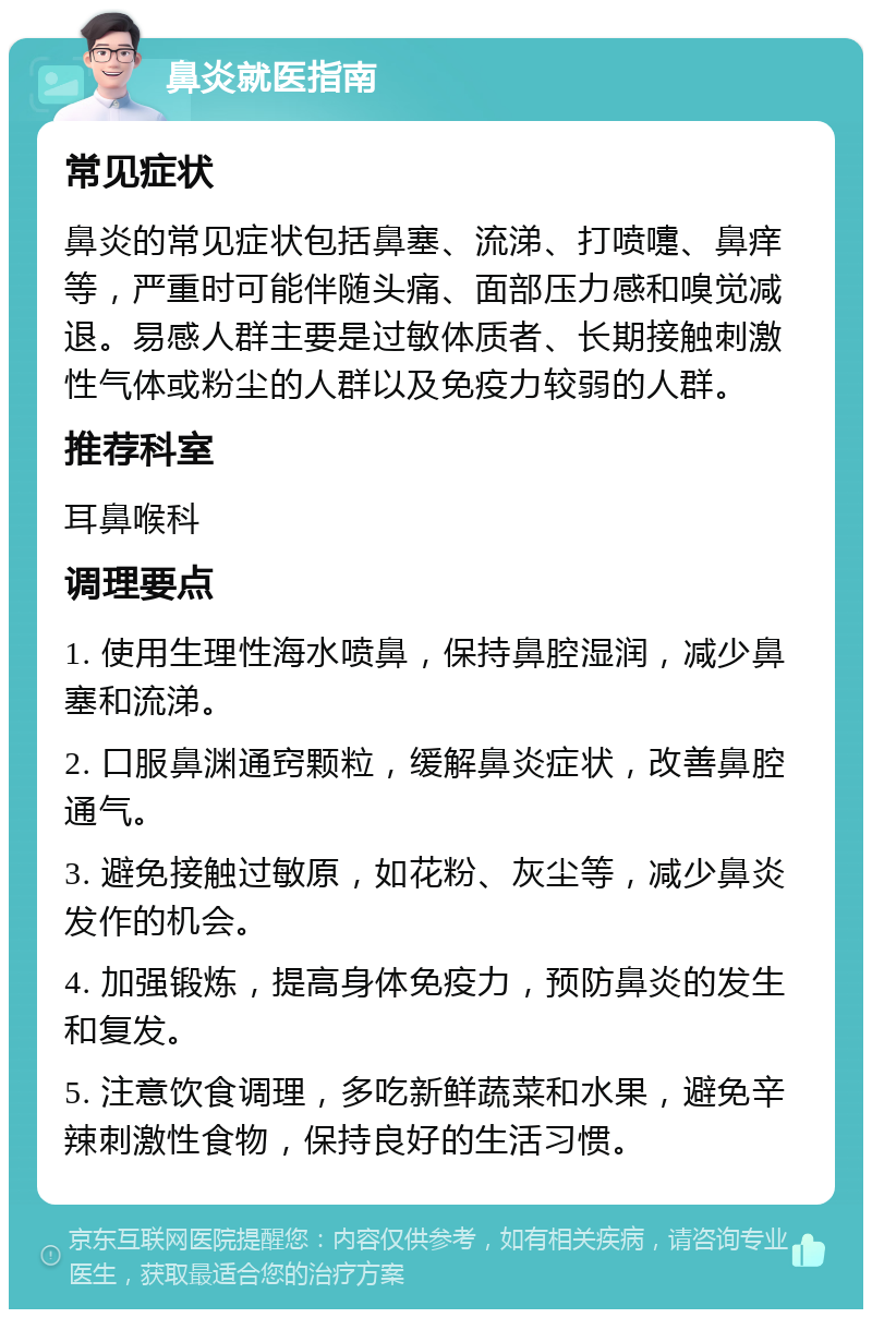 鼻炎就医指南 常见症状 鼻炎的常见症状包括鼻塞、流涕、打喷嚏、鼻痒等，严重时可能伴随头痛、面部压力感和嗅觉减退。易感人群主要是过敏体质者、长期接触刺激性气体或粉尘的人群以及免疫力较弱的人群。 推荐科室 耳鼻喉科 调理要点 1. 使用生理性海水喷鼻，保持鼻腔湿润，减少鼻塞和流涕。 2. 口服鼻渊通窍颗粒，缓解鼻炎症状，改善鼻腔通气。 3. 避免接触过敏原，如花粉、灰尘等，减少鼻炎发作的机会。 4. 加强锻炼，提高身体免疫力，预防鼻炎的发生和复发。 5. 注意饮食调理，多吃新鲜蔬菜和水果，避免辛辣刺激性食物，保持良好的生活习惯。