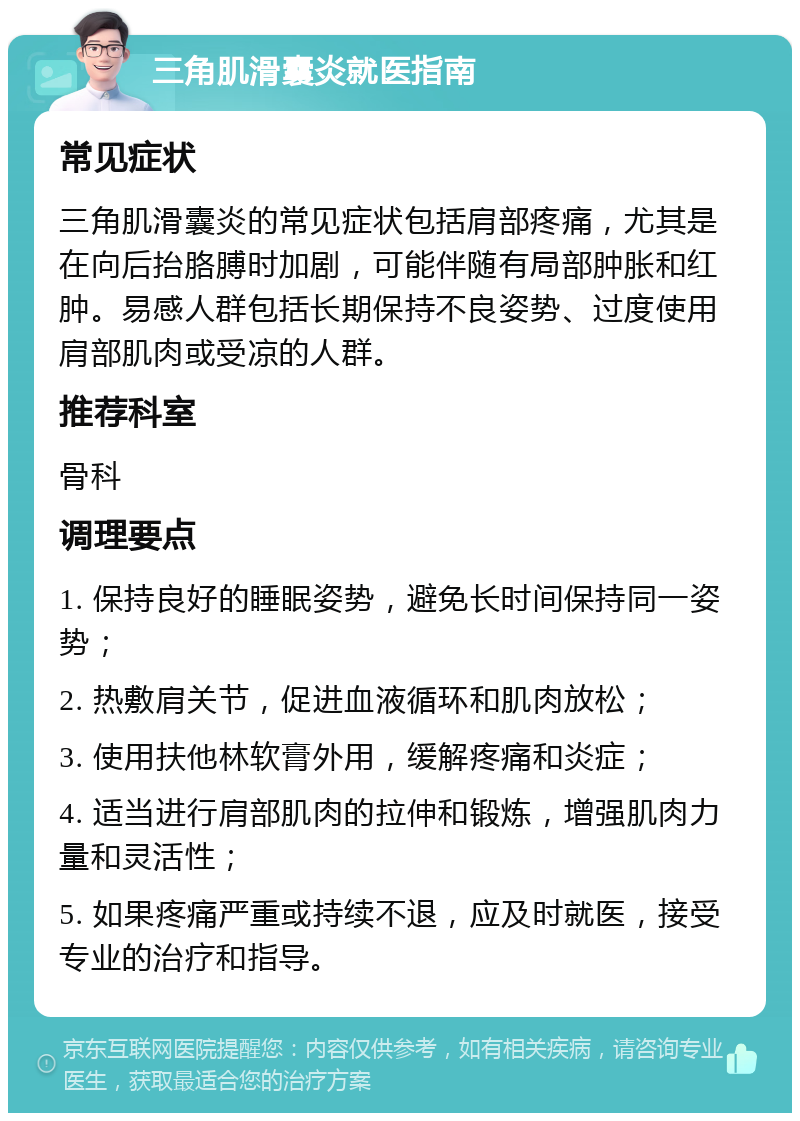 三角肌滑囊炎就医指南 常见症状 三角肌滑囊炎的常见症状包括肩部疼痛，尤其是在向后抬胳膊时加剧，可能伴随有局部肿胀和红肿。易感人群包括长期保持不良姿势、过度使用肩部肌肉或受凉的人群。 推荐科室 骨科 调理要点 1. 保持良好的睡眠姿势，避免长时间保持同一姿势； 2. 热敷肩关节，促进血液循环和肌肉放松； 3. 使用扶他林软膏外用，缓解疼痛和炎症； 4. 适当进行肩部肌肉的拉伸和锻炼，增强肌肉力量和灵活性； 5. 如果疼痛严重或持续不退，应及时就医，接受专业的治疗和指导。