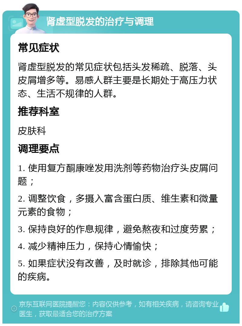 肾虚型脱发的治疗与调理 常见症状 肾虚型脱发的常见症状包括头发稀疏、脱落、头皮屑增多等。易感人群主要是长期处于高压力状态、生活不规律的人群。 推荐科室 皮肤科 调理要点 1. 使用复方酮康唑发用洗剂等药物治疗头皮屑问题； 2. 调整饮食，多摄入富含蛋白质、维生素和微量元素的食物； 3. 保持良好的作息规律，避免熬夜和过度劳累； 4. 减少精神压力，保持心情愉快； 5. 如果症状没有改善，及时就诊，排除其他可能的疾病。