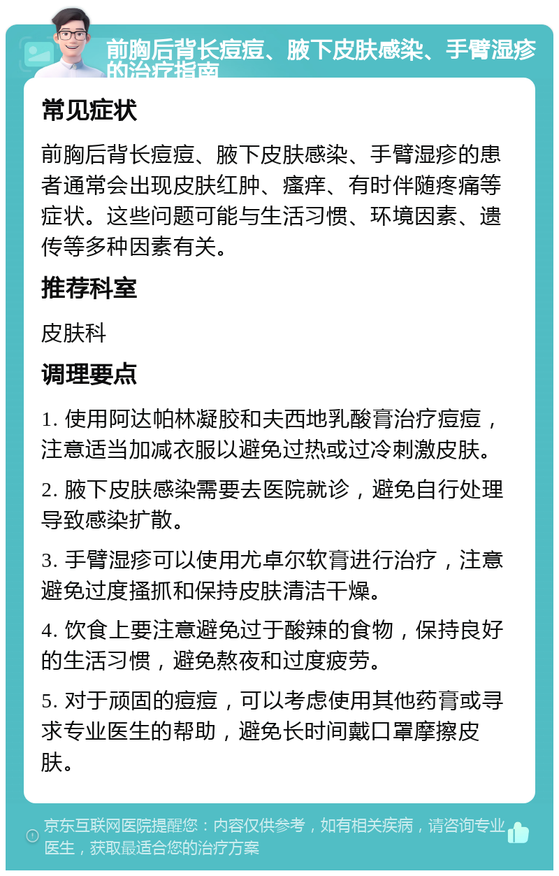 前胸后背长痘痘、腋下皮肤感染、手臂湿疹的治疗指南 常见症状 前胸后背长痘痘、腋下皮肤感染、手臂湿疹的患者通常会出现皮肤红肿、瘙痒、有时伴随疼痛等症状。这些问题可能与生活习惯、环境因素、遗传等多种因素有关。 推荐科室 皮肤科 调理要点 1. 使用阿达帕林凝胶和夫西地乳酸膏治疗痘痘，注意适当加减衣服以避免过热或过冷刺激皮肤。 2. 腋下皮肤感染需要去医院就诊，避免自行处理导致感染扩散。 3. 手臂湿疹可以使用尤卓尔软膏进行治疗，注意避免过度搔抓和保持皮肤清洁干燥。 4. 饮食上要注意避免过于酸辣的食物，保持良好的生活习惯，避免熬夜和过度疲劳。 5. 对于顽固的痘痘，可以考虑使用其他药膏或寻求专业医生的帮助，避免长时间戴口罩摩擦皮肤。