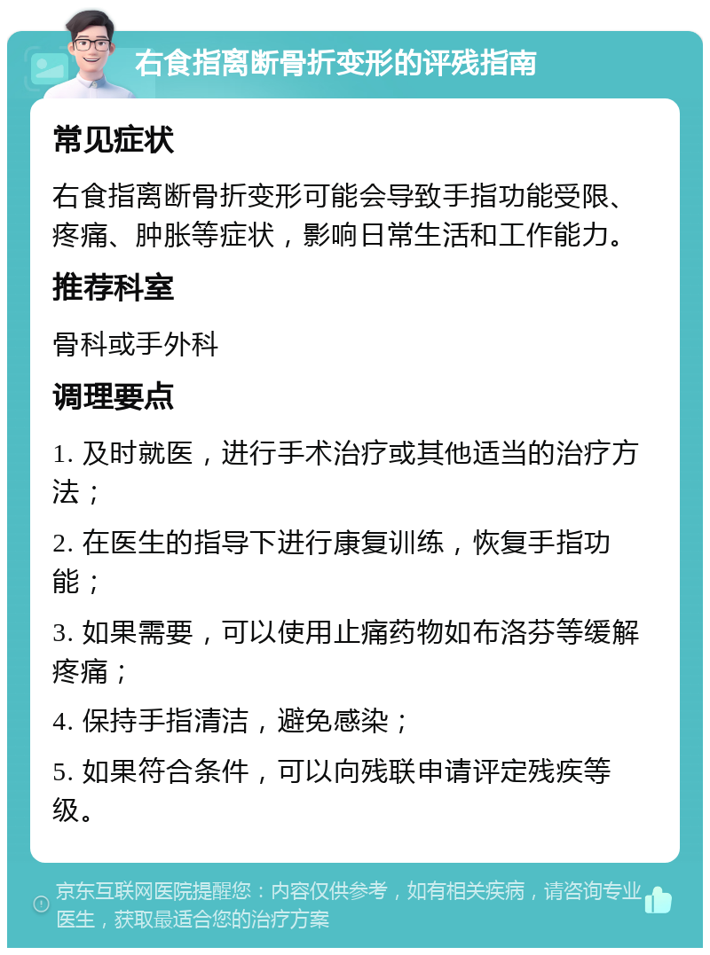 右食指离断骨折变形的评残指南 常见症状 右食指离断骨折变形可能会导致手指功能受限、疼痛、肿胀等症状，影响日常生活和工作能力。 推荐科室 骨科或手外科 调理要点 1. 及时就医，进行手术治疗或其他适当的治疗方法； 2. 在医生的指导下进行康复训练，恢复手指功能； 3. 如果需要，可以使用止痛药物如布洛芬等缓解疼痛； 4. 保持手指清洁，避免感染； 5. 如果符合条件，可以向残联申请评定残疾等级。