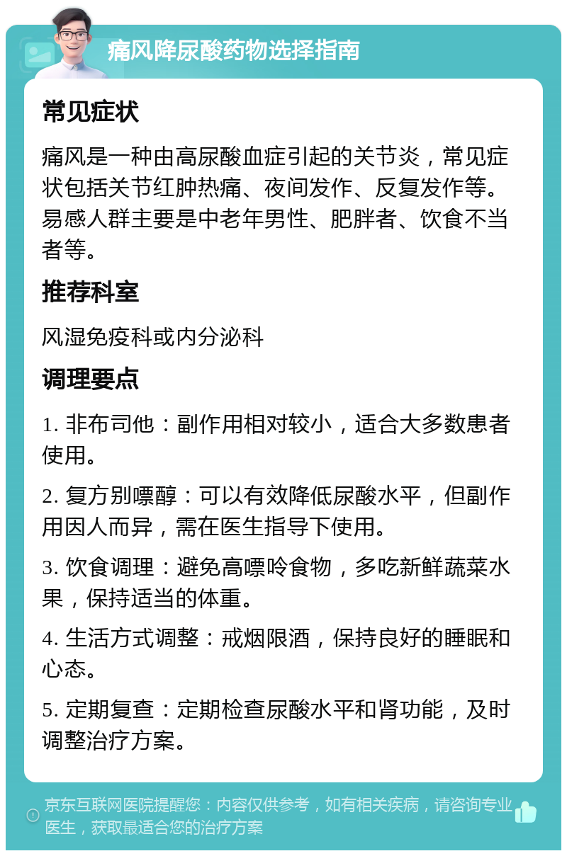 痛风降尿酸药物选择指南 常见症状 痛风是一种由高尿酸血症引起的关节炎，常见症状包括关节红肿热痛、夜间发作、反复发作等。易感人群主要是中老年男性、肥胖者、饮食不当者等。 推荐科室 风湿免疫科或内分泌科 调理要点 1. 非布司他：副作用相对较小，适合大多数患者使用。 2. 复方别嘌醇：可以有效降低尿酸水平，但副作用因人而异，需在医生指导下使用。 3. 饮食调理：避免高嘌呤食物，多吃新鲜蔬菜水果，保持适当的体重。 4. 生活方式调整：戒烟限酒，保持良好的睡眠和心态。 5. 定期复查：定期检查尿酸水平和肾功能，及时调整治疗方案。