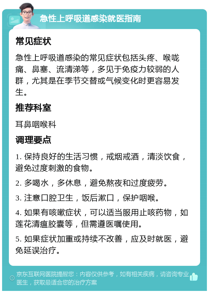 急性上呼吸道感染就医指南 常见症状 急性上呼吸道感染的常见症状包括头疼、喉咙痛、鼻塞、流清涕等，多见于免疫力较弱的人群，尤其是在季节交替或气候变化时更容易发生。 推荐科室 耳鼻咽喉科 调理要点 1. 保持良好的生活习惯，戒烟戒酒，清淡饮食，避免过度刺激的食物。 2. 多喝水，多休息，避免熬夜和过度疲劳。 3. 注意口腔卫生，饭后漱口，保护咽喉。 4. 如果有咳嗽症状，可以适当服用止咳药物，如莲花清瘟胶囊等，但需遵医嘱使用。 5. 如果症状加重或持续不改善，应及时就医，避免延误治疗。