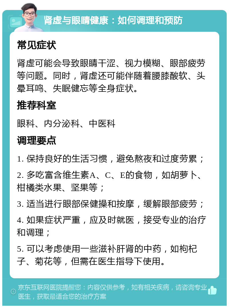 肾虚与眼睛健康：如何调理和预防 常见症状 肾虚可能会导致眼睛干涩、视力模糊、眼部疲劳等问题。同时，肾虚还可能伴随着腰膝酸软、头晕耳鸣、失眠健忘等全身症状。 推荐科室 眼科、内分泌科、中医科 调理要点 1. 保持良好的生活习惯，避免熬夜和过度劳累； 2. 多吃富含维生素A、C、E的食物，如胡萝卜、柑橘类水果、坚果等； 3. 适当进行眼部保健操和按摩，缓解眼部疲劳； 4. 如果症状严重，应及时就医，接受专业的治疗和调理； 5. 可以考虑使用一些滋补肝肾的中药，如枸杞子、菊花等，但需在医生指导下使用。