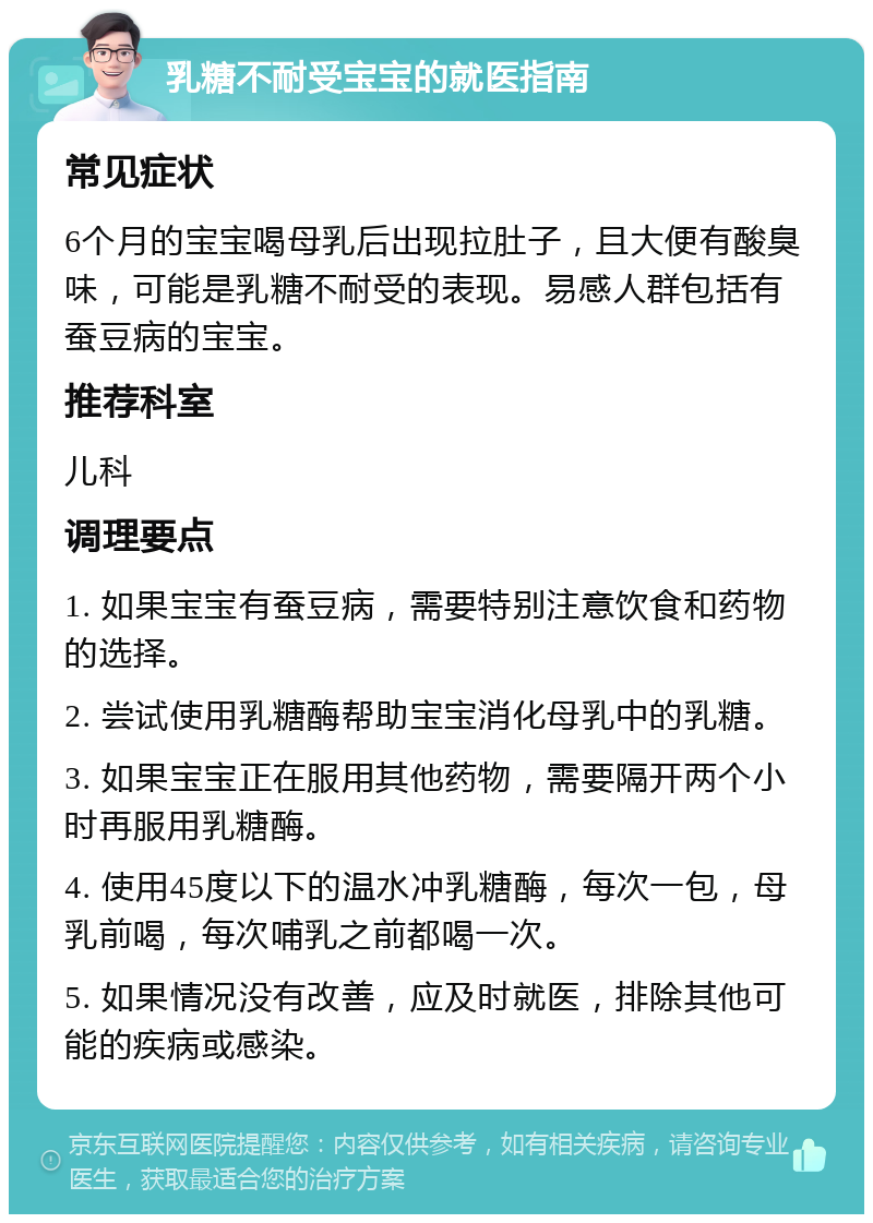 乳糖不耐受宝宝的就医指南 常见症状 6个月的宝宝喝母乳后出现拉肚子，且大便有酸臭味，可能是乳糖不耐受的表现。易感人群包括有蚕豆病的宝宝。 推荐科室 儿科 调理要点 1. 如果宝宝有蚕豆病，需要特别注意饮食和药物的选择。 2. 尝试使用乳糖酶帮助宝宝消化母乳中的乳糖。 3. 如果宝宝正在服用其他药物，需要隔开两个小时再服用乳糖酶。 4. 使用45度以下的温水冲乳糖酶，每次一包，母乳前喝，每次哺乳之前都喝一次。 5. 如果情况没有改善，应及时就医，排除其他可能的疾病或感染。