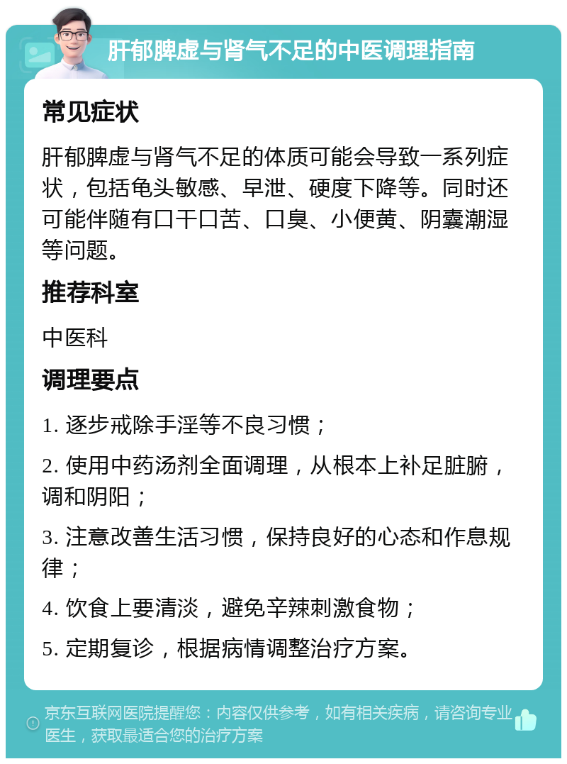 肝郁脾虚与肾气不足的中医调理指南 常见症状 肝郁脾虚与肾气不足的体质可能会导致一系列症状，包括龟头敏感、早泄、硬度下降等。同时还可能伴随有口干口苦、口臭、小便黄、阴囊潮湿等问题。 推荐科室 中医科 调理要点 1. 逐步戒除手淫等不良习惯； 2. 使用中药汤剂全面调理，从根本上补足脏腑，调和阴阳； 3. 注意改善生活习惯，保持良好的心态和作息规律； 4. 饮食上要清淡，避免辛辣刺激食物； 5. 定期复诊，根据病情调整治疗方案。