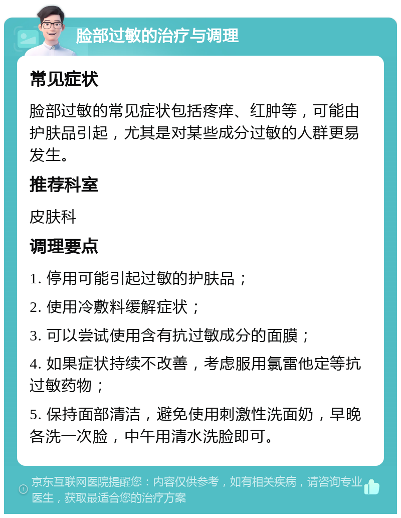 脸部过敏的治疗与调理 常见症状 脸部过敏的常见症状包括疼痒、红肿等，可能由护肤品引起，尤其是对某些成分过敏的人群更易发生。 推荐科室 皮肤科 调理要点 1. 停用可能引起过敏的护肤品； 2. 使用冷敷料缓解症状； 3. 可以尝试使用含有抗过敏成分的面膜； 4. 如果症状持续不改善，考虑服用氯雷他定等抗过敏药物； 5. 保持面部清洁，避免使用刺激性洗面奶，早晚各洗一次脸，中午用清水洗脸即可。