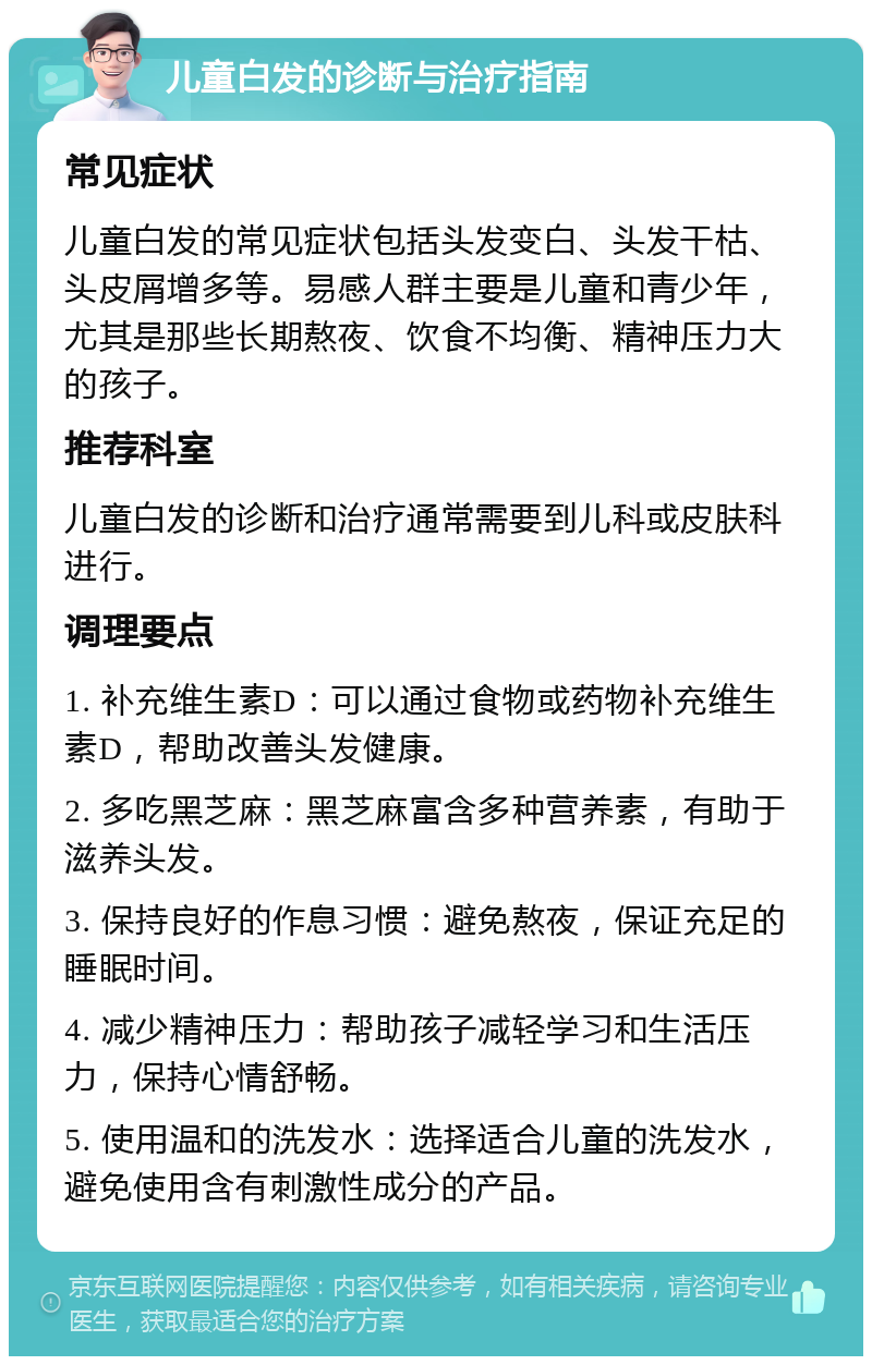 儿童白发的诊断与治疗指南 常见症状 儿童白发的常见症状包括头发变白、头发干枯、头皮屑增多等。易感人群主要是儿童和青少年，尤其是那些长期熬夜、饮食不均衡、精神压力大的孩子。 推荐科室 儿童白发的诊断和治疗通常需要到儿科或皮肤科进行。 调理要点 1. 补充维生素D：可以通过食物或药物补充维生素D，帮助改善头发健康。 2. 多吃黑芝麻：黑芝麻富含多种营养素，有助于滋养头发。 3. 保持良好的作息习惯：避免熬夜，保证充足的睡眠时间。 4. 减少精神压力：帮助孩子减轻学习和生活压力，保持心情舒畅。 5. 使用温和的洗发水：选择适合儿童的洗发水，避免使用含有刺激性成分的产品。