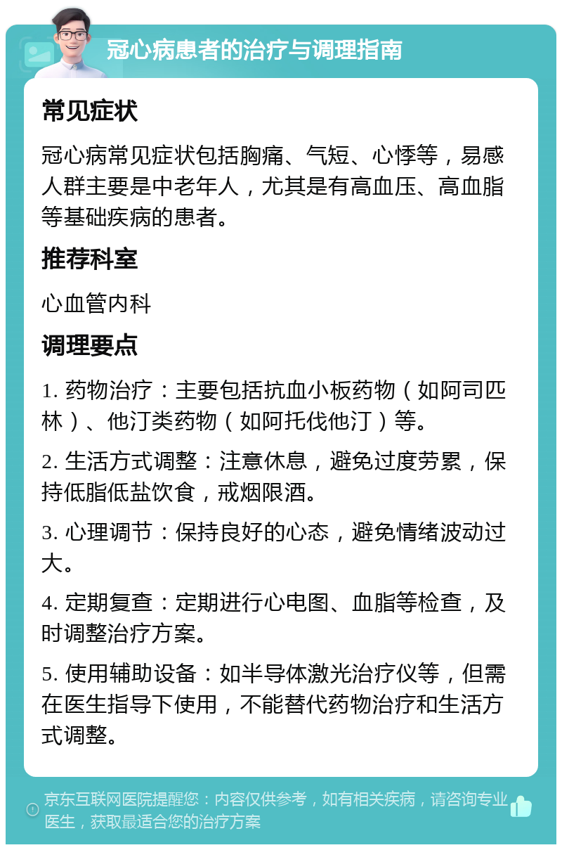 冠心病患者的治疗与调理指南 常见症状 冠心病常见症状包括胸痛、气短、心悸等，易感人群主要是中老年人，尤其是有高血压、高血脂等基础疾病的患者。 推荐科室 心血管内科 调理要点 1. 药物治疗：主要包括抗血小板药物（如阿司匹林）、他汀类药物（如阿托伐他汀）等。 2. 生活方式调整：注意休息，避免过度劳累，保持低脂低盐饮食，戒烟限酒。 3. 心理调节：保持良好的心态，避免情绪波动过大。 4. 定期复查：定期进行心电图、血脂等检查，及时调整治疗方案。 5. 使用辅助设备：如半导体激光治疗仪等，但需在医生指导下使用，不能替代药物治疗和生活方式调整。